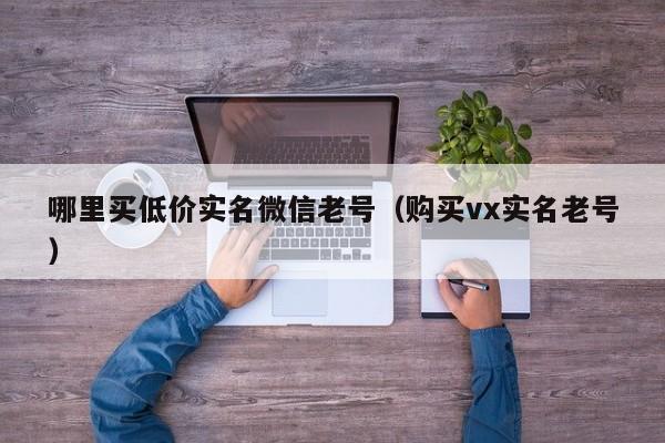 哪里买低价实名微信老号（购买vx实名老号）