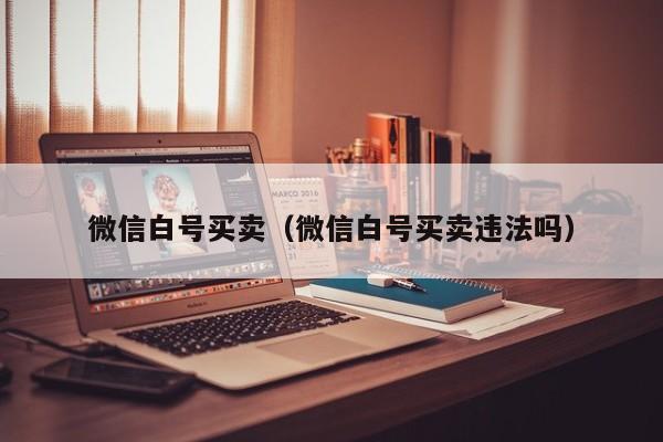 微信白号买卖（微信白号买卖违法吗）