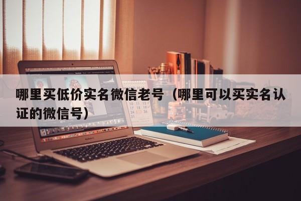 哪里买低价实名微信老号（哪里可以买实名认证的微信号）