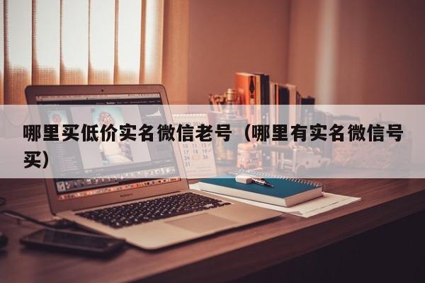 哪里买低价实名微信老号（哪里有实名微信号买）
