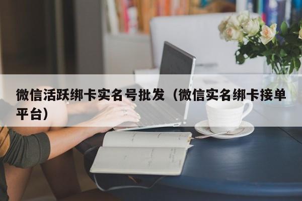 微信活跃绑卡实名号批发（微信实名绑卡接单平台）
