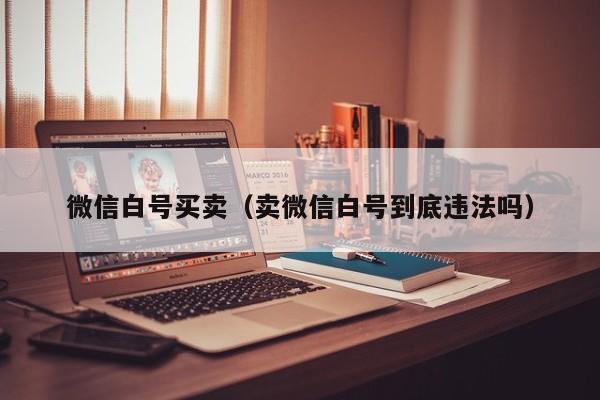 微信白号买卖（卖微信白号到底违法吗）