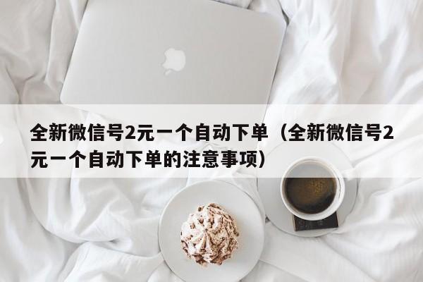 全新微信号2元一个自动下单（全新微信号2元一个自动下单的注意事项）