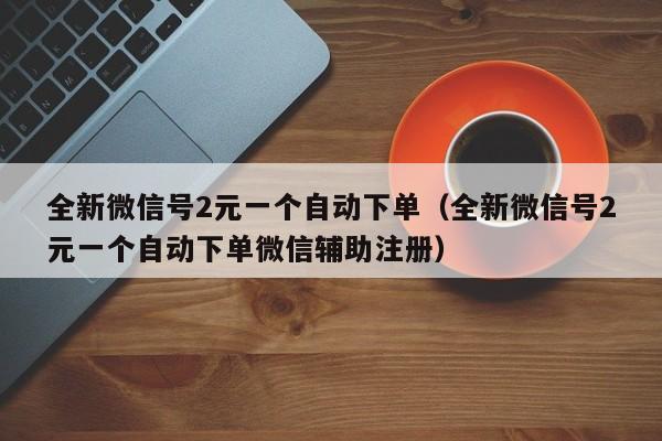 全新微信号2元一个自动下单（全新微信号2元一个自动下单微信辅助注册）