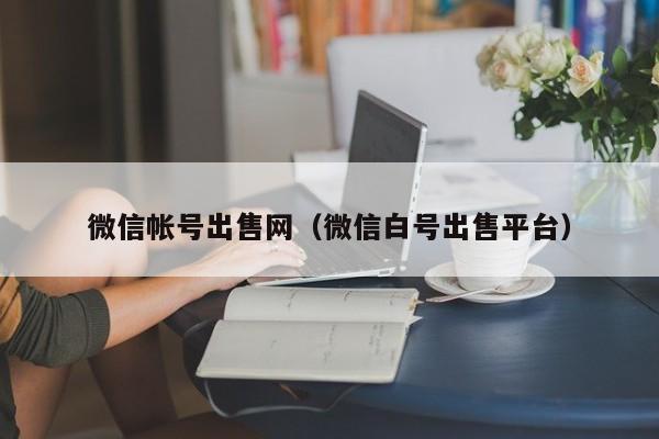 微信帐号出售网（微信白号出售平台）