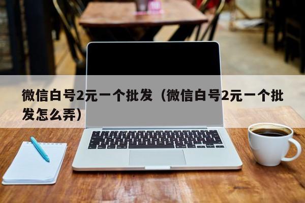 微信白号2元一个批发（微信白号2元一个批发怎么弄）