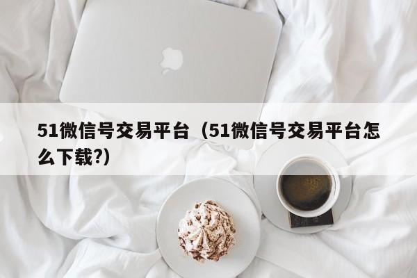 51微信号交易平台（51微信号交易平台怎么下载?）