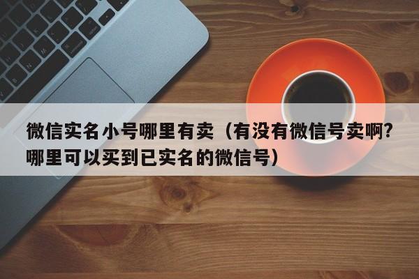 微信实名小号哪里有卖（有没有微信号卖啊?哪里可以买到已实名的微信号）