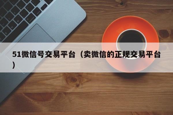 51微信号交易平台（卖微信的正规交易平台）