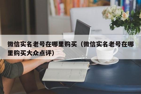 微信实名老号在哪里购买（微信实名老号在哪里购买大众点评）