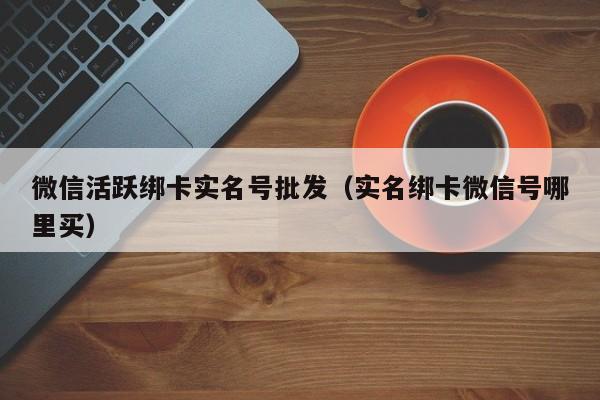 微信活跃绑卡实名号批发（实名绑卡微信号哪里买）