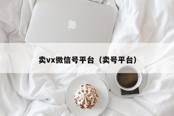 卖vx微信号平台（卖号平台）