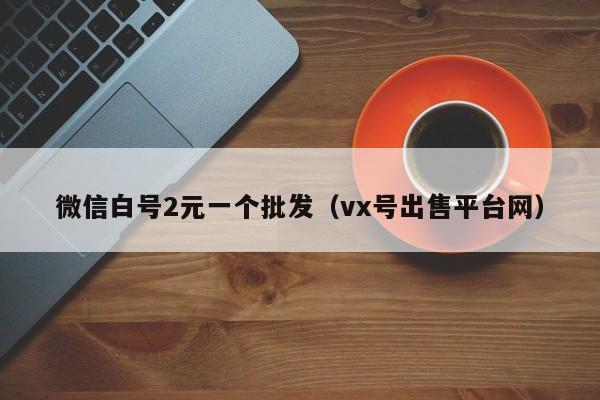 微信白号2元一个批发（vx号出售平台网）