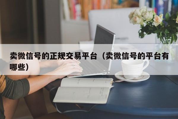 卖微信号的正规交易平台（卖微信号的平台有哪些）